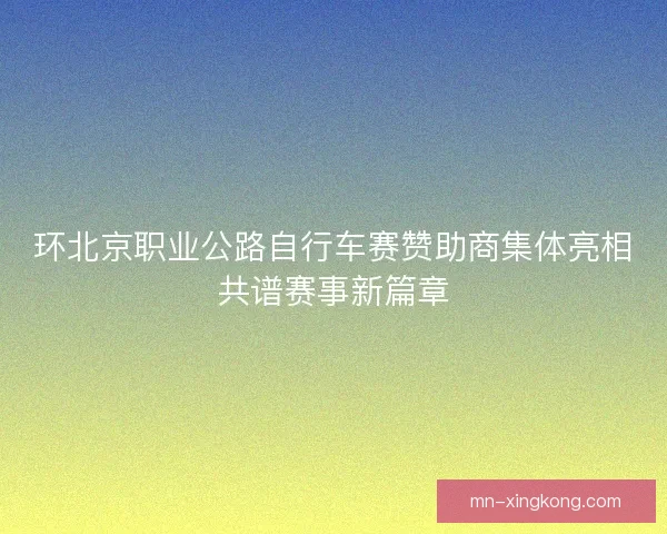 环北京职业公路自行车赛赞助商集体亮相共谱赛事新篇章