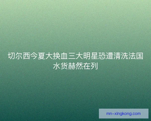 切尔西今夏大换血三大明星恐遭清洗法国水货赫然在列